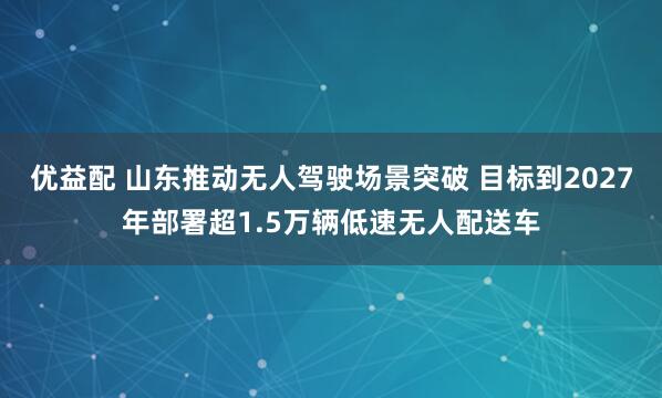 优益配 山东推动无人驾驶场景突破 目标到2027年部署超1.5万辆低速无人配送车