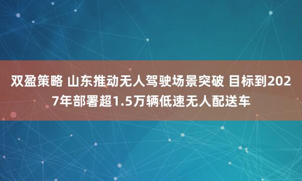 双盈策略 山东推动无人驾驶场景突破 目标到2027年部署超1.5万辆低速无人配送车