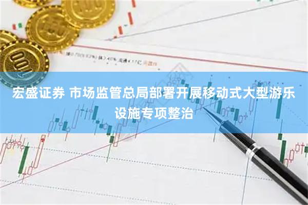 宏盛证券 市场监管总局部署开展移动式大型游乐设施专项整治