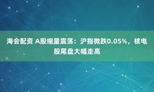 海会配资 A股缩量震荡：沪指微跌0.05%，核电股尾盘大幅走高