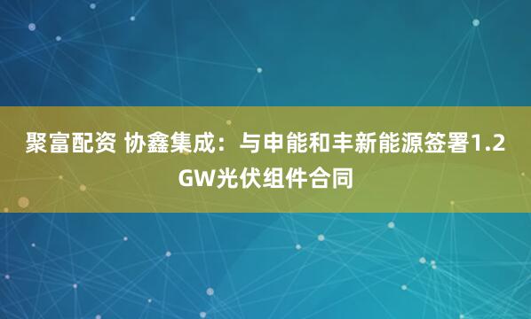 聚富配资 协鑫集成：与申能和丰新能源签署1.2GW光伏组件合同