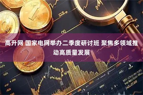 高升网 国家电网举办二季度研讨班 聚焦多领域推动高质量发展