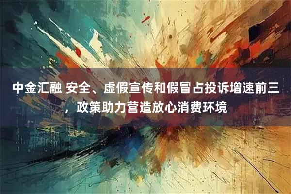 中金汇融 安全、虚假宣传和假冒占投诉增速前三，政策助力营造放心消费环境