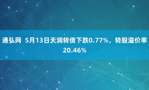 通弘网  5月13日天润转债下跌0.77%，转股溢价率20.46%