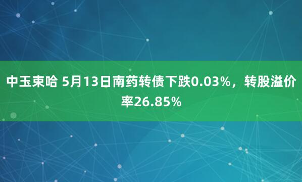 中玉束哈 5月13日南药转债下跌0.03%，转股溢价率26.85%