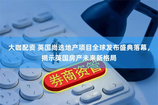 大咖配资 英国尚选地产项目全球发布盛典落幕，揭示英国房产未来新格局