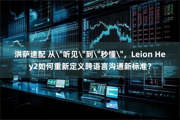 洪萨速配 从＂听见＂到＂秒懂＂，Leion Hey2如何重新定义跨语言沟通新标准？