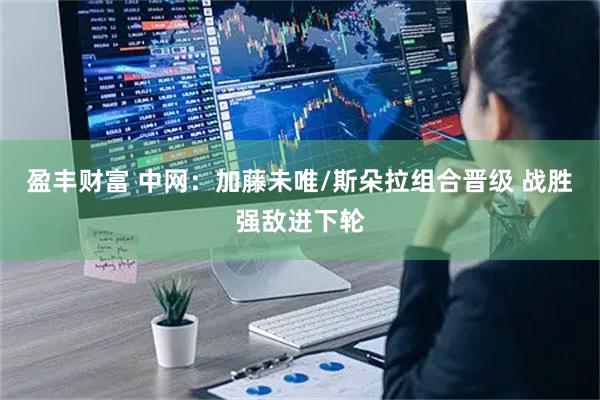 盈丰财富 中网：加藤未唯/斯朵拉组合晋级 战胜强敌进下轮