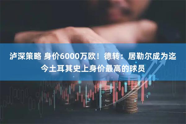 泸深策略 身价6000万欧！德转：居勒尔成为迄今土耳其史上身价最高的球员