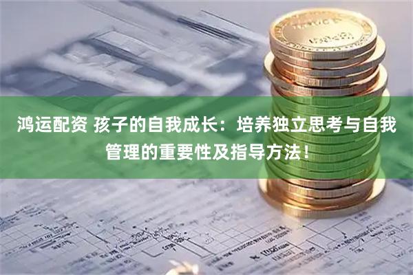 鸿运配资 孩子的自我成长：培养独立思考与自我管理的重要性及指导方法！