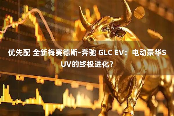 优先配 全新梅赛德斯-奔驰 GLC EV：电动豪华SUV的终极进化？