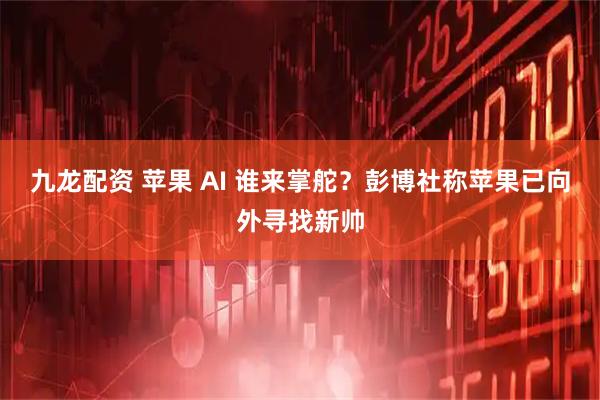 九龙配资 苹果 AI 谁来掌舵？彭博社称苹果已向外寻找新帅