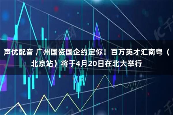 声优配音 广州国资国企约定你！百万英才汇南粤（北京站）将于4月20日在北大举行
