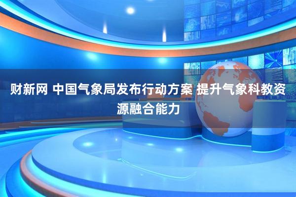 财新网 中国气象局发布行动方案 提升气象科教资源融合能力