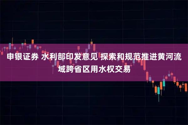 申银证券 水利部印发意见 探索和规范推进黄河流域跨省区用水权交易