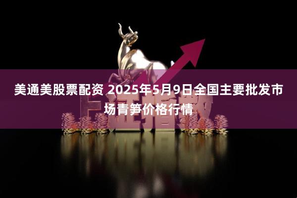 美通美股票配资 2025年5月9日全国主要批发市场青笋价格行情