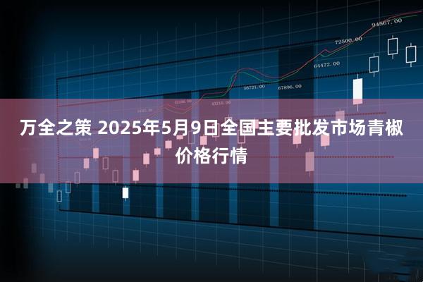 万全之策 2025年5月9日全国主要批发市场青椒价格行情