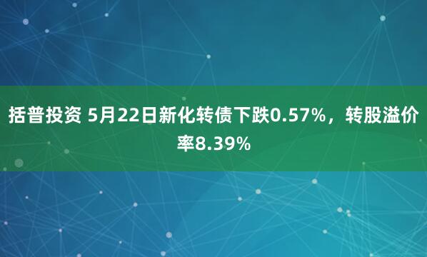 括普投资 5月22日新化转债下跌0.57%，转股溢价率8.39%