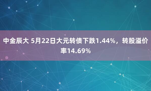 中金辰大 5月22日大元转债下跌1.44%，转股溢价率14.69%