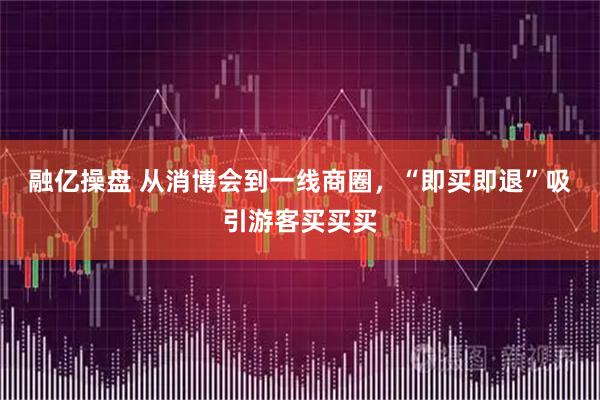 融亿操盘 从消博会到一线商圈，“即买即退”吸引游客买买买