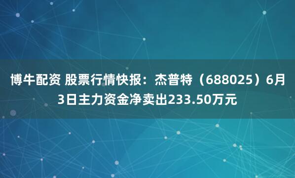 博牛配资 股票行情快报：杰普特（688025）6月3日主力资金净卖出233.50万元