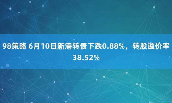 98策略 6月10日新港转债下跌0.88%，转股溢价率38.52%