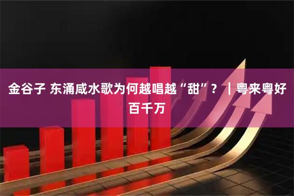 金谷子 东涌咸水歌为何越唱越“甜”？｜粤来粤好百千万