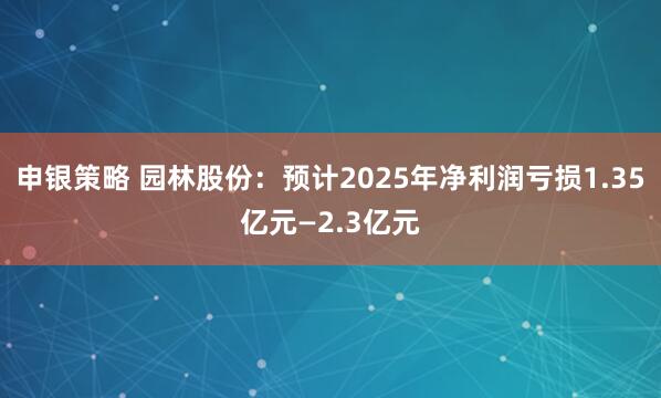 申银策略 园林股份：预计2025年净利润亏损1.35亿元—2.3亿元