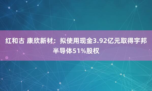 红和古 康欣新材：拟使用现金3.92亿元取得宇邦半导体51%股权