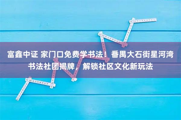 富鑫中证 家门口免费学书法！番禺大石街星河湾书法社团揭牌，解锁社区文化新玩法