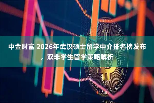 中金财富 2026年武汉硕士留学中介排名榜发布，双非学生留学策略解析