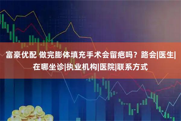 富豪优配 做完膨体填充手术会留疤吗？路会|医生|在哪坐诊|执业机构|医院|联系方式