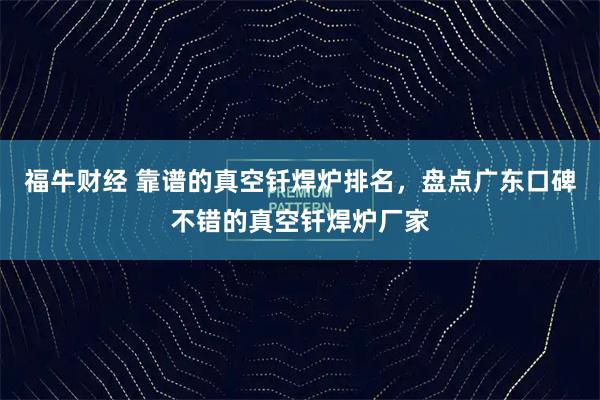 福牛财经 靠谱的真空钎焊炉排名，盘点广东口碑不错的真空钎焊炉厂家